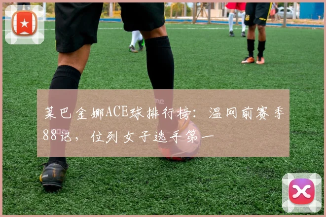 莱巴金娜ACE球排行榜：温网前赛季88记，位列女子选手第一