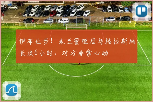 伊布让步！米兰管理层与格拉斯纳长谈6小时，对方非常心动